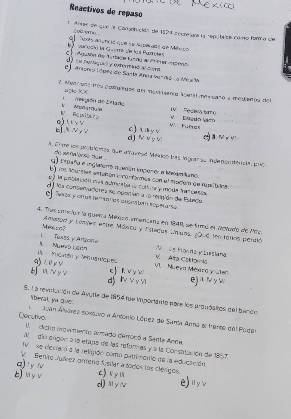 Reactivos de repaso
1. Antes de que la Constitución de 1824 decretara la república como forma de
gobierno...
q) Texas anunció que se separaba de México.
sucedió la Guerra de los Pasteles.
c) Agustín de Iturbide fundó al Primer Imperio.
d) se persiguió y exterminó al clero.
Antonio López de Santa Anna vendió La Mesilla.
a
siglo XIX.
2. Menciona tres postulados del movimiento liberal mexicano a mediados del
I.Religión de Estado IV. Federalismo
II. Monarquía
V. Estado laico
III. República VI. Fueros
q)1,Ⅱy∨ c) I, Ⅲ y∨
EⅢi,ⅣyV d) Ⅳ V y VI
II, ⅣV y ⅥI
3. Entre los problemas que atravesó México tras lograr su independencia, pue-
de señalarse que...
q) España e Inglaterra querían imponer a Maximillano.
) los liberales estaban inconformes con el modelo de república.
c) la población civil admiraba la cultura y moda francesas.
d) los conservadores se oponían a la religión de Estado.
Texas y otros territorios buscaban separarse.
4. Tras concluir la guerra México-americana en 1848, se firmó el Tratado de Páz,
México?
Amistad y Límites entre México y Estados Unidos. ¿Qué territorios perdió
1. Texas y Arizona IV. La Florida y Lulsiana
II. Nuevo León V. Alta Callfornia
9) 1. Ⅲ y∨
III. Yucatán y Tehuantepec VI. Nuevo México y Utah
b) ⅢII,IVy V
c) I, V y VI e) 'I, I y VI
d) IV. V y VI
liberal, ya que:
5. La revolución de Ayutla de 1854 fue importante para los propósitos del bando
Ejecutivo.
I. Juan Álvarez sostuvo a Antonio López de Santa Anna al frente del Poder
II. dicho movimiento armado derrocó a Santa Anna.
III. dio origen a la etapa de las reformas y a la Constitución de 1857.
IV. se declaró a la religión como patrimonio de la educación.
q) 1 y Ⅳ V. Benito Juárez ordenó fusilar a todos los clérigos.
BⅢyv
C)ⅡyⅢ
d)ⅢyⅣ e uyv