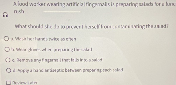 A food worker wearing artificial fingernails is preparing salads for a lunc
rush.
What should she do to prevent herself from contaminating the salad?
a. Wash her hands twice as often
b. Wear gloves when preparing the salad
c. Remove any fingernail that falls into a salad
d. Apply a hand antiseptic between preparing each salad
Review Later