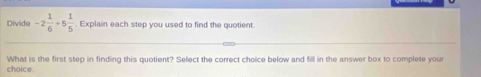 Divide -2 1/6 / 5 1/5 . Explain each step you used to find the quotient. 
What is the first step in finding this quotient? Select the correct choice below and fill in the answer box to complete your 
choice.