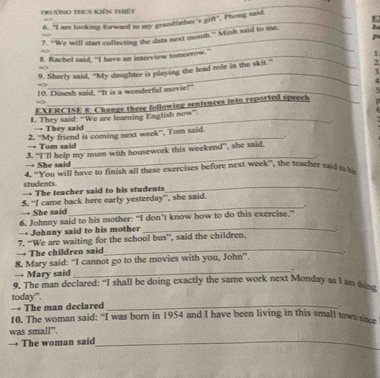 TrườNG THCS KIên Thiết 
6. "I am looking forward to my grandfather's gift", Phong said. 
_ 
3 
E 
_ 
be 
_ 
p 
7. “We will start collecting the data next month.” Mith said to me 
8. Rachel said, “I have an interview tomorrow.” 
1. 
_ 
9. Sherly said, “My daughter is playing the lead role in the skit.” 
2 
3 
10. Dinesh said, “It is a wonderful movie!” _4 
5 
EXERCISE 8; Change these following sentences into reported speech 
_ 
I. They said: “We are learning English now”. 
. 
→ They said 
_ 
2. “My friend is coming next week”, Tom said. 
_` 
→ Tom said 
3. “I’ll help my mum with housework this weekend”, she said. 
→ She said 
_ 
4. “You will have to finish all these exercises before next week”, the teacher said to his 
students. 
→ The teacher said to his students 
_ 
. 
5. “I came back here early yesterday”, she said. 
_. 
→ She said 
6. Johnny said to his mother: “I don’t know how to do this exercise.” 
→ Johnny said to his mother_ 
7. “We are waiting for the school bus”, said the children. 
→ The children said 
_ 
、 
8. Mary said: “I cannot go to the movies with you, John”. 
→ Mary said 
_. 
9. The man declared: “I shall be doing exactly the same work next Monday as I am doing 
today”. 
→ The man declared _、 
10. The woman said: “I was born in 1954 and I have been living in this small town sice 
was small”. 
The woman said_