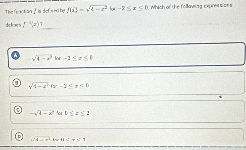 The function f is defined by f(x)=sqrt(4-x^2) for -2≤ x≤ 0. Which of the following expressions
defines f^(-1)(x) ?
A -sqrt(4-x^2) for -2≤ x≤ 0
B sqrt(4-x^2) for -2≤ x≤ 0
-sqrt(4-x^2) for 0≤ x≤ 2
sqrt(A-r^2)forn 9