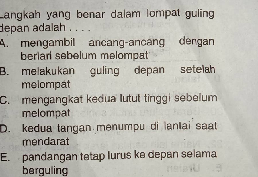 Langkah yang benar dalam lompat guling
depan adalah . . . .
A. mengambil ancang-ancang dengan
berlari sebelum melompat
B. melakukan guling depan setelah
melompat
C. mengangkat kedua lutut tinggi sebelum
melompat
D. kedua tangan menumpu di lantai saat
mendarat
E. pandangan tetap lurus ke depan selama
berguling