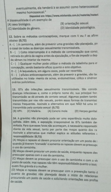 eventualmente, ela tenderá a se assumir como heterossexual
mesmo homossexual."
Disponivel em: https://www.minhavida.com.br/materias/materl
A bissexualidade é um exemplo de
(A) sexo biológico. (B) orientação sexual.
(C) identidade de gênero. (D) identidade psicológica.
12. Sobre os métodos contraceptivos, marque com V ou F as afirm
abaixo: (0,72)
A - ( ) A camisinha, além de prevenir uma gravidez não planejada, pr
o casal de todas as doenças sexualmente transmissíveis.
B - (  ) Coito interrompido é o método de contracepção que consi
retirada do pênis da vagina antes da ejaculação, a fim de impedir a dep
de sêmen no interior da mesma.
C - ( ) Qualquer mulher pode utilizar o método da tabelinha para e
concepção, sendo bastante eficaz quanto a este objetivo.
D- ( ) A laqueadura, em alguns casos, pode ser revertida.
E -  ) pílulas anticoncepcionais, além de prevenir a gravidez, são ta
utilizadas no trata- mento de acnes, endometriose, cólica e síndrom
ovários policísticos.
13. ISTs são infecções sexualmente transmissíveis. São consido
doenças infecciosas e, como o próprio nome diz, sua principal for
transmissão se dá através do contato sexual. Algumas podem també
transmitidas por vias não sexuais, porém essas formas de transmissi
menos frequentes. Assinale a alternativa em que NÃO há uma in
transmitida pelo contato sexual: (0,72)
(B) HPV. (C) Malária. (A) Cancro mole. (D) Herpes genital
14. A gravidez não planejada pode ser uma experiência muito dolo
sofrida. Além dela, a exposição irresponsável às ISTs também de
evitada. Para que esses fatos não aconteçam, é necessário responsabi
diante da vida sexual, tanto por parte das moças quanto dos ra
Assinale a alternativa que melhor explica as atitudes referentes :
responsabilidade: (0,72)
(A) Moças e rapazes só devem procurar orientação em um posto de :
quando já tiverem ‘transado’ e somente os rapazes devem se preocupa
o uso da camisinha.
(B) Moças devem procurar um posto de saúde, enquanto rapazes dev
preocupar apenas com o uso da camisinha.
(C) Moças devem se preocupar com o uso de camisinha e com a vis
posto de saúde, mas rapazes não têm responsabilidade quanto a isso;
quem fica grávida é a mulher.
(D) Moças e rapazes devem se preocupar com a prevenção tanto d
quanto de gravidez não planejada desde o início do relacionan
procurando um posto de saúde e solicitando orientações aos profiss
de saúde.