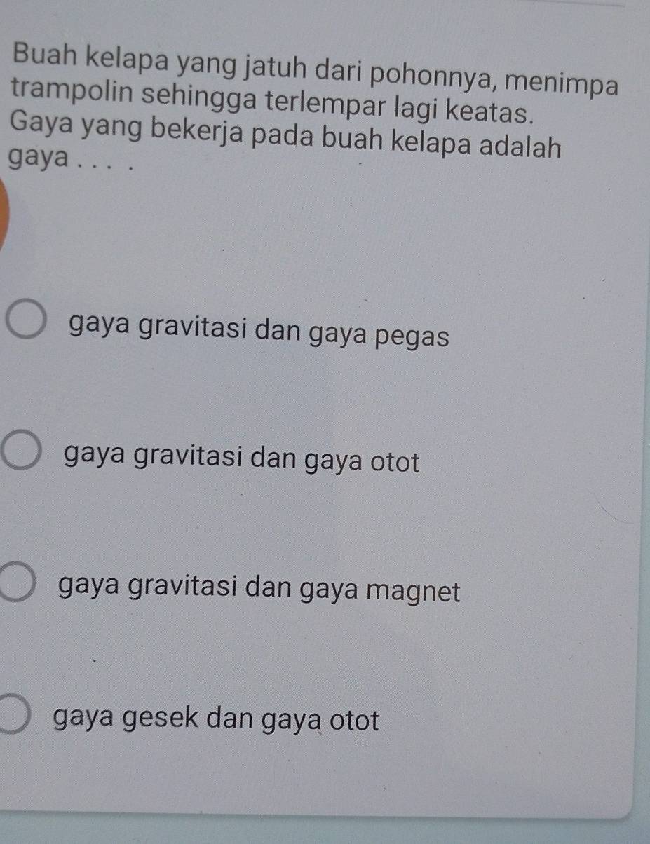 Buah kelapa yang jatuh dari pohonnya, menimpa
trampolin sehingga terlempar lagi keatas.
Gaya yang bekerja pada buah kelapa adalah
gaya . . . .
gaya gravitasi dan gaya pegas
gaya gravitasi dan gaya otot
gaya gravitasi dan gaya magnet
gaya gesek dan gaya otot