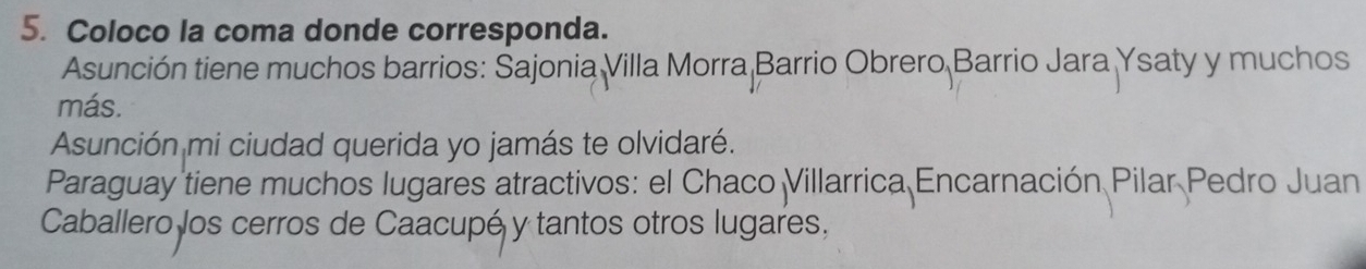 Coloco la coma donde corresponda. 
Asunción tiene muchos barrios: Sajonia Villa Morra Barrio Obrero Barrio Jara Ysaty y muchos 
más. 
Asunción mi ciudad querida yo jamás te olvidaré. 
Paraguay tiene muchos lugares atractivos: el Chaco Villarrica Encarnación Pilar Pedro Juan 
Caballero los cerros de Caacupé y tantos otros lugares,