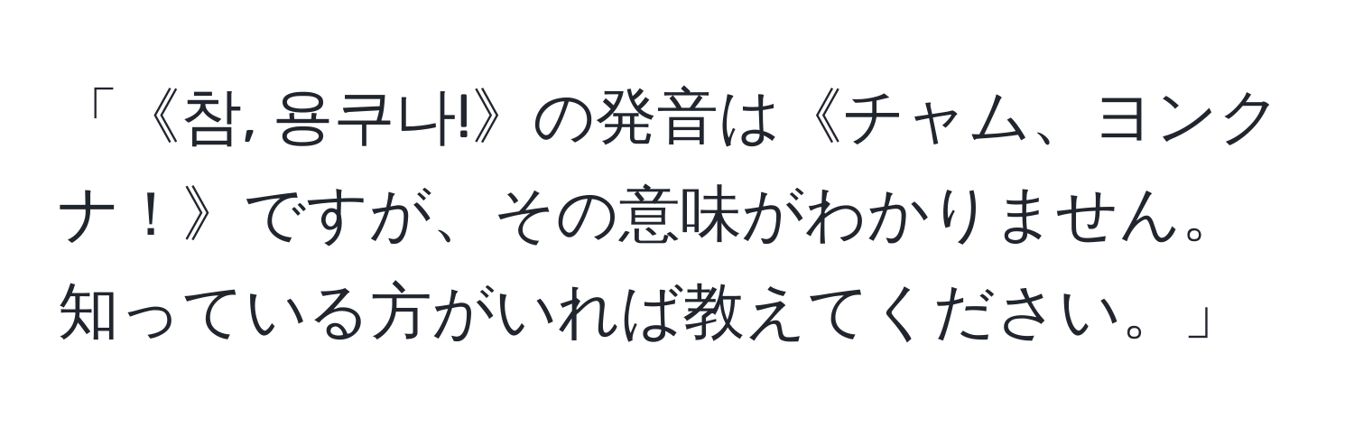 「《참, 용쿠나!》の発音は《チャム、ヨンクナ！》ですが、その意味がわかりません。知っている方がいれば教えてください。」