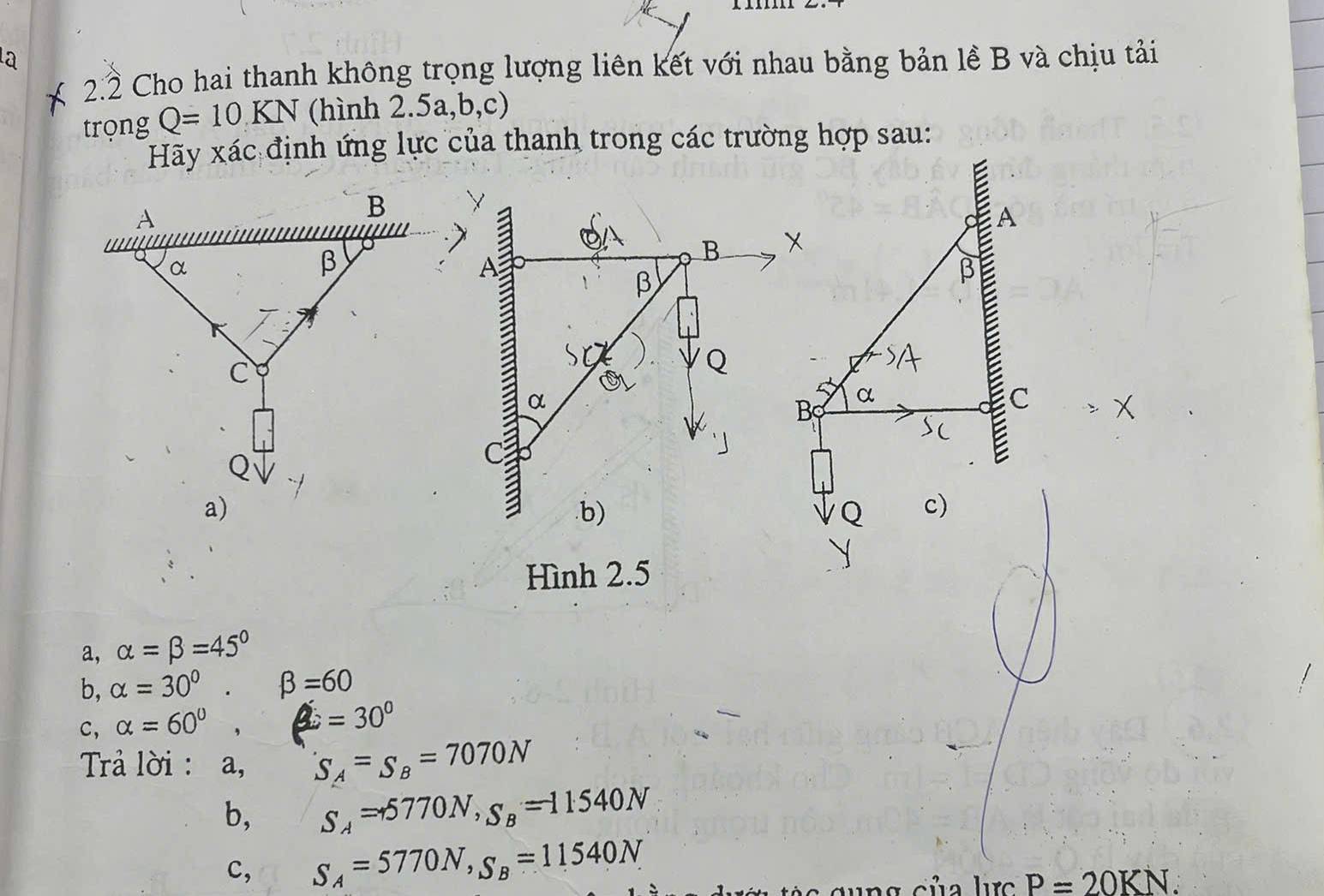 2.2 Cho hai thanh không trọng lượng liên kết với nhau bằng bản lề B và chịu tải 
trọng Q=10KN (hình 2.5a, b, c) 
Hãy xác định ứng lực của thanh trong các trường hợp sau: 
A
B
β
β
α
B α
C
a 
.b) Q c) 
Hình 2.5 
a, alpha =beta =45°
b, alpha =30° beta =60
c, alpha =60° , =30°
Trả lời : a, S_A=S_B=7070N
b, S_A=+5770N, S_B=11540N
c, S_A=5770N, S_B=11540N
P=20KN.