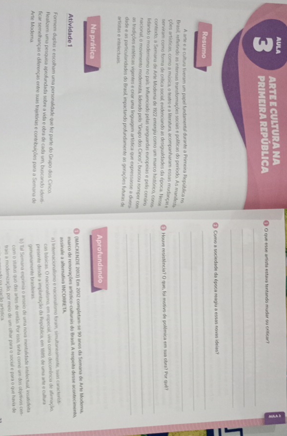 AULA ARTE E CULTURA NA
5
3 PRIMEIRA REPÚBLICA ❶ O que esse artista estava tentando mudar ou criticar?
_
_
⑳ Como a sociedade da época reagiu a essas novas ideias?
Resumo
_
_
A arte e a cultura tiveram um papel fundamental durante a Primeira República no_
Brasil, refletindo as intensas transformações sociais e políticas do período. As manifesta
ções artísticas, como a música, o teatro e a literatura, acompanharam essas mudanças e
serviram como forma de crítica social, evidenciando as desigualdades da época. Nesse   Houve resistência? O que, foi motivo de polêmica em sua obra? Por quê?
contexto, a Semana de Arte Moderna de 1922 emergiu como um marco histórico, conso_
_
lidando o modernismo no país. Influenciado pelas vanguardas europeias e pelo cenário
nacional, o movimento modernista, liderado pelo ''Grupo dos Cinco'', buscou romper com
as tradições estéticas vigentes e criar uma linguagem artística que expressasse a diversi._
dade e as particularidades do Brasil, impactando profundamente as gerações futuras de
artistas e intelectuais.
Na prática Aprofundando
® (MACKENZIE 2013) Em 2012 completam-se 90 anos da Semana de Arte Moderna,
Atividade 1
marco de renovações artístico-culturais do Brasil. A respeito desse acontecimento,
assinale a alternativa INCORRETA.
Formem duplas e escolham uma personalidade que fez parte do Grupo dos Cinco.
a) Internacionalismo e nacionalismo foram, simultaneamente, suas característi
cas básicas. O nacionalismo, em especial, víria como decorrência de afirmação,
Realizem uma pesquisa aprofundada sobre a vida e obra de cada um, buscando identi-
presente desde a implantação da República, em 1889, de uma arte e cultura
ficar semelhanças e diferenças entre suas trajetórias e contribuições para a Semana de
Arte Moderna
genuinamente brasileiras.
b) Tal Semana exprimia o anseio de uma nova mentalidade intelectual, insatisfeita
com o status quo das artes de então. Por isso, tinha como um dos objetivos cen-
trais a modernização, por meio de um olhar para o social e para o que havia de
na criação artística