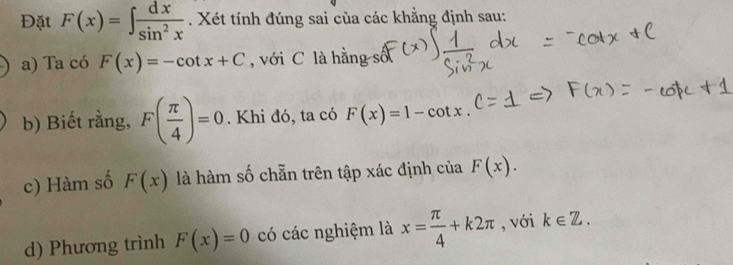 Đặt F(x)=∈t  dx/sin^2x . Xét tính đúng sai của các khằng định sau: 
a) Ta có F(x)=-cot x+C , với C là hằng số 
b) Biết rằng, F( π /4 )=0. Khi đó, ta có F(x)=1-cot x. 
c) Hàm số F(x) là hàm số chẵn trên tập xác định của F(x). 
d) Phương trình F(x)=0 có các nghiệm là x= π /4 +k2π , với k∈ Z.