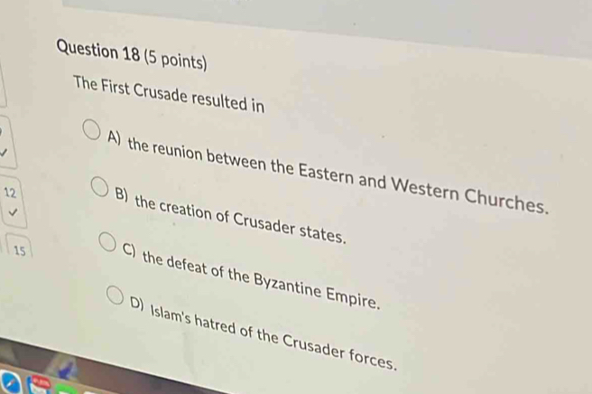 The First Crusade resulted in
A) the reunion between the Eastern and Western Churches.
12
B) the creation of Crusader states.
15
C) the defeat of the Byzantine Empire
D) Islam's hatred of the Crusader forces