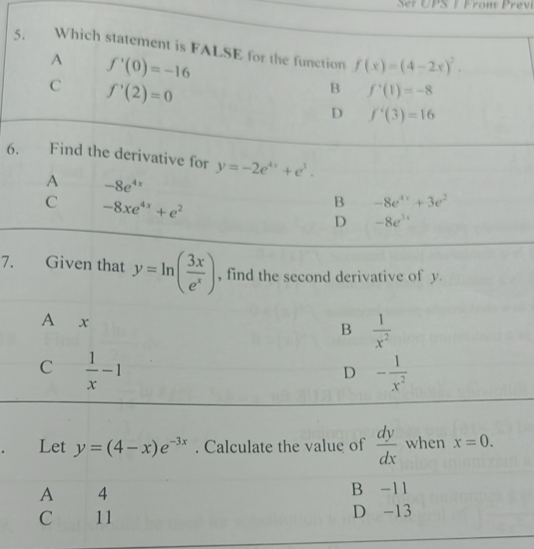 PS | Fron Pre
5. Which statement is FALSE for the function f(x)=(4-2x)^2.
A f'(0)=-16
C f'(2)=0
B f'(1)=-8
D f'(3)=16
6. Find the derivative for y=-2e^(4x)+e^3.
A -8e^(4x)
C -8xe^(4x)+e^2
B -8e^(4x)+3e^2
D -8e^(3x)
7. Given that y=ln ( 3x/e^x ) , find the second derivative of y.
A x
B  1/x^2 
C  1/x -1
D - 1/x^2 
Let y=(4-x)e^(-3x). Calculate the value of  dy/dx  when x=0.
A 4 B -11
C 11 D -13