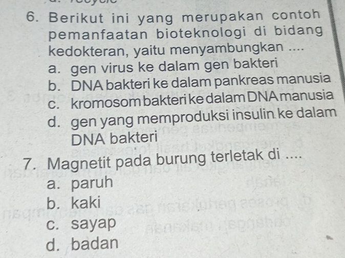 Berikut ini yang merupakan contoh
pemanfaatan bioteknologi di bidang
kedokteran, yaitu menyambungkan ....
a. gen virus ke dalam gen bakteri
b. DNA bakteri ke dalam pankreas manusia
c. kromosom bakteri ke dalam DNA manusia
d. gen yang memproduksi insulin ke dalam
DNA bakteri
7. Magnetit pada burung terletak di ....
a. paruh
b. kaki
c. sayap
dà badan