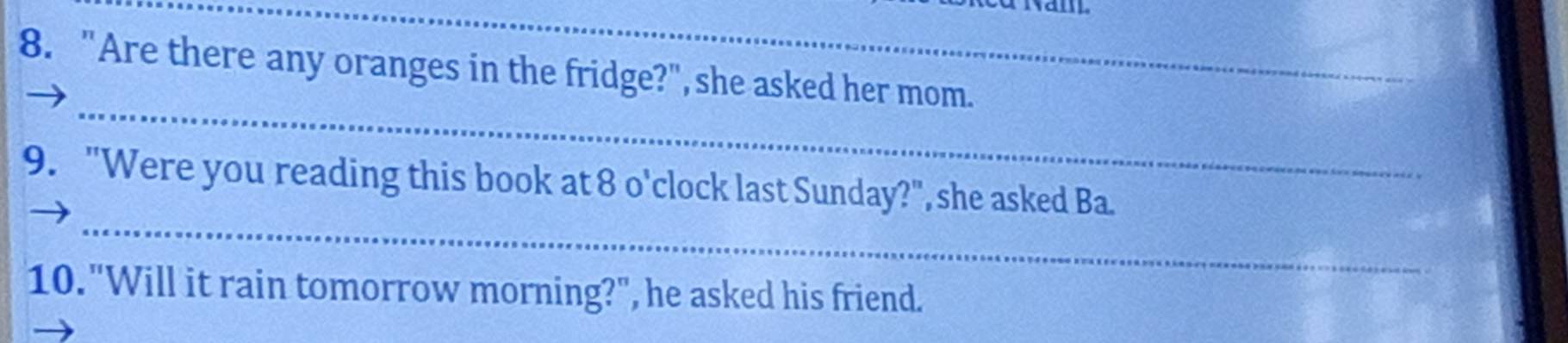 "Are there any oranges in the fridge?", she asked her mom. 
_ 
_ 
9. "Were you reading this book at 8 o'clock last Sunday?", she asked Ba. 
10. "Will it rain tomorrow morning?", he asked his friend.