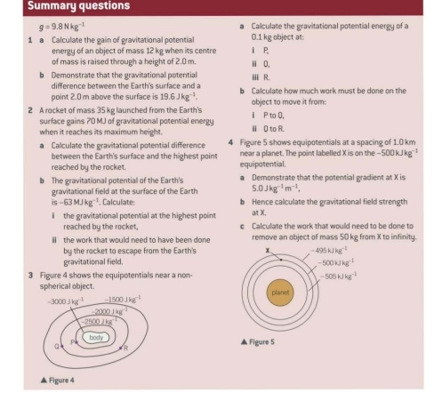 Summary questions
g=9.8Nkg^(-1) Calculate the gravitational potential energy of a 
a 
1 Calculate the gain of gravitational potential 0.1 kg object at: i P 
energy of an object of mass 12 kg when its centre 
of mass is raised through a height of 2.0 m. i 0. 
b Demonstrate that the gravitational potential ii R. 
difference between the Earth's surface and a 
point 2.0 m above the surface is 19.6Jkg^(-1). b Calculate how much work must be done on the 
2 A rocket of mass 35 kg launched from the Earth's i P to Q, abject to move it from: 
surface gains 70 MJ of gravitational potential energy 
when it reaches its maximum height. Ⅱ 0 to R. 
a Calculate the gravitational potential difference 4 Figure 5 shows equipotentials at a spacing of 1.0 km
between the Earth's surface and the highest point near a planet. The point labelled X is on the -500kJkg^(-1)
reached by the rocket. equipotential. 
b The gravitationall potential of the Earth's a Demonstrate that the potential gradient at X is 
gravitational field at the surface of the Earth 5.0Jkg^(-1)m^(-1),
is-63MJkg^(-1) , Calculate: b Hence calculate the gravitational field strength 
i the gravitational potential at the highest point at X. 
reached by the rocket, c Calculate the work that would need to be done to 
il the work that would need to have been done remove an object of mass 50 kg from X to infinity. 
by the rocket to escape from the Earth's x 、 -495kJkg^(-1)
gravitational field. -500kJkg^(-1)
3 Figure 4 shows the equipotentials near a non -505kJkg^(-1)
spherical object. planet
-3000Jkg^(-1) -1500Jkg^(-1)
-2000Jkg^(-1)
-2500Jkg^(-1)
a P body 
▲ Figure 5 
R 
▲ Figure 4