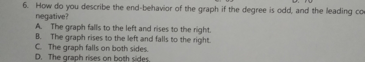 How do you describe the end-behavior of the graph if the degree is odd, and the leading co
negative?
A. The graph falls to the left and rises to the right.
B. The graph rises to the left and falls to the right.
C. The graph falls on both sides.
D. The graph rises on both sides.