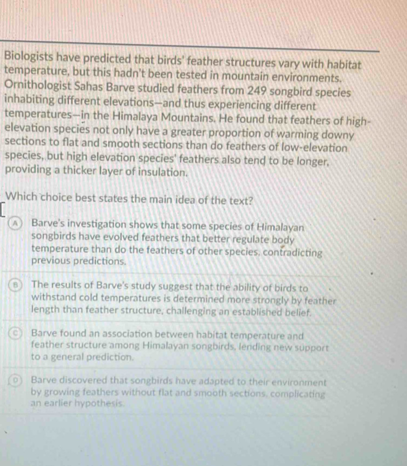 Biologists have predicted that birds' feather structures vary with habitat
temperature, but this hadn’t been tested in mountain environments.
Ornithologist Sahas Barve studied feathers from 249 songbird species
inhabiting different elevations—and thus experiencing different
temperatures—in the Himalaya Mountains. He found that feathers of high-
elevation species not only have a greater proportion of warming downy
sections to flat and smooth sections than do feathers of low-elevation
species, but high elevation species' feathers also tend to be longer.
providing a thicker layer of insulation.
Which choice best states the main idea of the text?
∧) Barve's investigation shows that some species of Himalayan
songbirds have evolved feathers that better regulate body
temperature than do the feathers of other species, contradicting
previous predictions.
B The results of Barve's study suggest that the ability of birds to
withstand cold temperatures is determined more strongly by feather
length than feather structure, challenging an established belief.
Barve found an association between habitat temperature and
feather structure among Himalayan songbirds, lending new support
to a general prediction.
) Barve discovered that songbirds have adapted to their environment
by growing feathers without flat and smooth sections, complicating
an earlier hypothesis.
