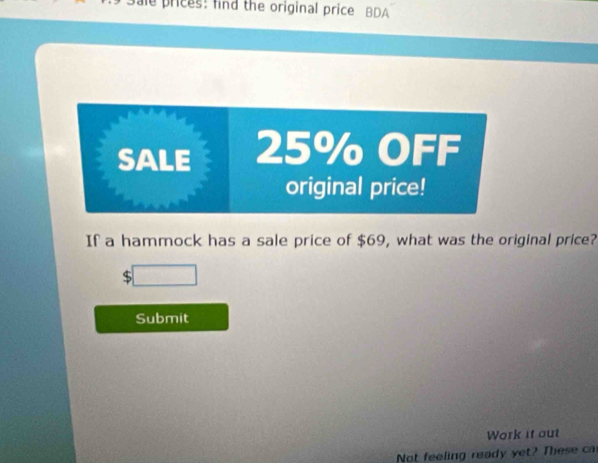 prices: find the original price BDA 
SALE 25% OFF 
original price! 
If a hammock has a sale price of $69, what was the original price? 
overline □  
Submit 
Work it out 
Not feeling ready yet? These c