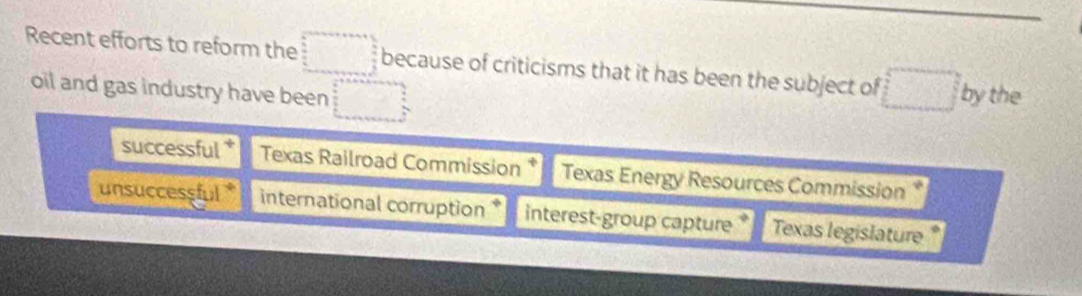 Recent efforts to reform the because of criticisms that it has been the subject of □° by the 
oil and gas industry have been 
successful * Texas Railroad Commission * Texas Energy Resources Commission * 
unsuccessful* international corruption * interest-group capture * Texas legislature