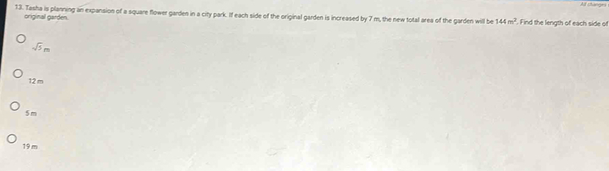 All changes
13. Tasha is planning an expansion of a square flower garden in a city park. If each side of the original garden is increased by 7 m, the new total area of the garden will be 144m^2. Find the length of each side of
original garden.
sqrt(5)m
12 m
5 m
19 m