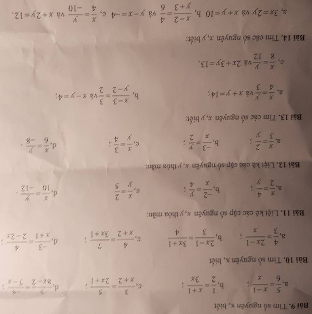 Tìm số nguyên x, biết
a  5/6 = (x-1)/x ; b,  1/2 = (x+1)/3x  C  3/x+2 = 5/2x+1 ; d,  5/8x-2 = (-4)/7-x 
Bài 10. Tìm số nguyên x, biết
a.  4/3 = (2x-1)/x ; b.  (2x-1)/3 = (3x+1)/4  C  4/x+2 = 7/3x+1 ; d  (-3)/x+1 = 4/2-2x 
Bài 11. Liệt kê các cặp số nguyên x, y thỏa mãn:
d
a.  x/2 = 4/y  b,  (-2)/x = y/4  C.  x/y = 2/5   x/10 = y/-12 ,
Bài 12. Liệt kê các cặp số nguyên x, y thỏa mãn:
a,  x/3 = 2/y   (-3)/x = y/2 ; C  x/y = 3/4 ; d,  x/6 = y/-8 ,
b,
Bài 13. Tim các số nguyên x, y biết:
a,  x/4 = y/3  và x+y=14;
b,  (x-3)/y-2 = 3/2  và x-y=4
c,  x/8 = y/12  và 2x+3y=13.
Bài 14. Tìm các số nguyên x, y biết:
a, 3x=2y và x+y=10 b,  (x-2)/y+3 = 4/6  và y-x=-4 c,  x/4 = y/-10  và x+2y=12,