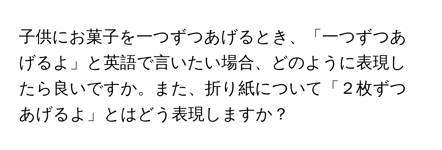 子供にお菓子を一つずつあげるとき、「一つずつあげるよ」と英語で言いたい場合、どのように表現したら良いですか。また、折り紙について「２枚ずつあげるよ」とはどう表現しますか？