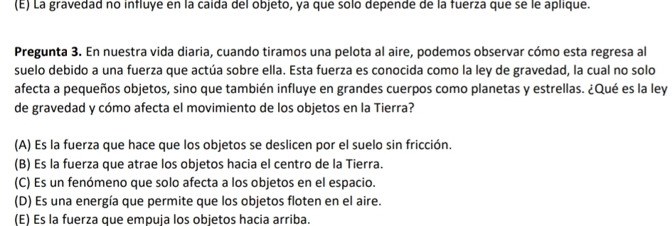 (E) La gravedad no influye en la caída del objeto, ya que solo depende de la fuerza que se le aplique.
Pregunta 3. En nuestra vida diaria, cuando tiramos una pelota al aire, podemos observar cómo esta regresa al
suelo debido a una fuerza que actúa sobre ella. Esta fuerza es conocida como la ley de gravedad, la cual no solo
afecta a pequeños objetos, sino que también influye en grandes cuerpos como planetas y estrellas. ¿Qué es la ley
de gravedad y cómo afecta el movimiento de los objetos en la Tierra?
(A) Es la fuerza que hace que los objetos se deslicen por el suelo sin fricción.
(B) Es la fuerza que atrae los objetos hacia el centro de la Tierra.
(C) Es un fenómeno que solo afecta a los objetos en el espacio.
(D) Es una energía que permite que los objetos floten en el aire.
(E) Es la fuerza que empuja los objetos hacia arriba.