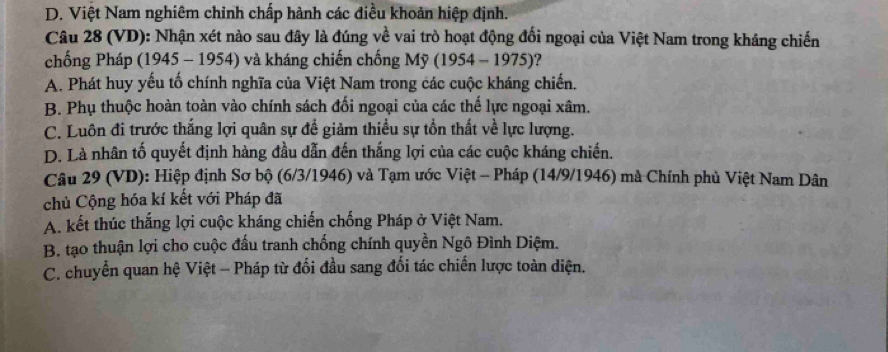 D. Việt Nam nghiêm chỉnh chấp hành các điều khoản hiệp định.
Câu 28 (VD): Nhận xét nào sau đây là đúng về vai trò hoạt động đổi ngoại của Việt Nam trong kháng chiến
chống Pháp (1945 - 1954) và kháng chiến chống Mỹ (1954 - 1975)?
A. Phát huy yếu tố chính nghĩa của Việt Nam trong các cuộc kháng chiến.
B. Phụ thuộc hoàn toàn vào chính sách đối ngoại của các thế lực ngoại xâm.
C. Luôn đi trước thắng lợi quân sự để giảm thiểu sự tồn thất về lực lượng.
D. Là nhân tố quyết định hàng đầu dẫn đến thắng lợi của các cuộc kháng chiến.
Câu 29 (VD): Hiệp định Sơ bộ (6/3 /1946) và Tạm ước Việt - Pháp (14/9/1946) mà Chính phủ Việt Nam Dân
chủ Cộng hóa kí kết với Pháp đã
A. kết thúc thắng lợi cuộc kháng chiến chống Pháp ở Việt Nam.
B. tạo thuận lợi cho cuộc đấu tranh chống chính quyền Ngô Đình Diệm.
C. chuyển quan hệ Việt - Pháp từ đối đầu sang đối tác chiến lược toàn diện.