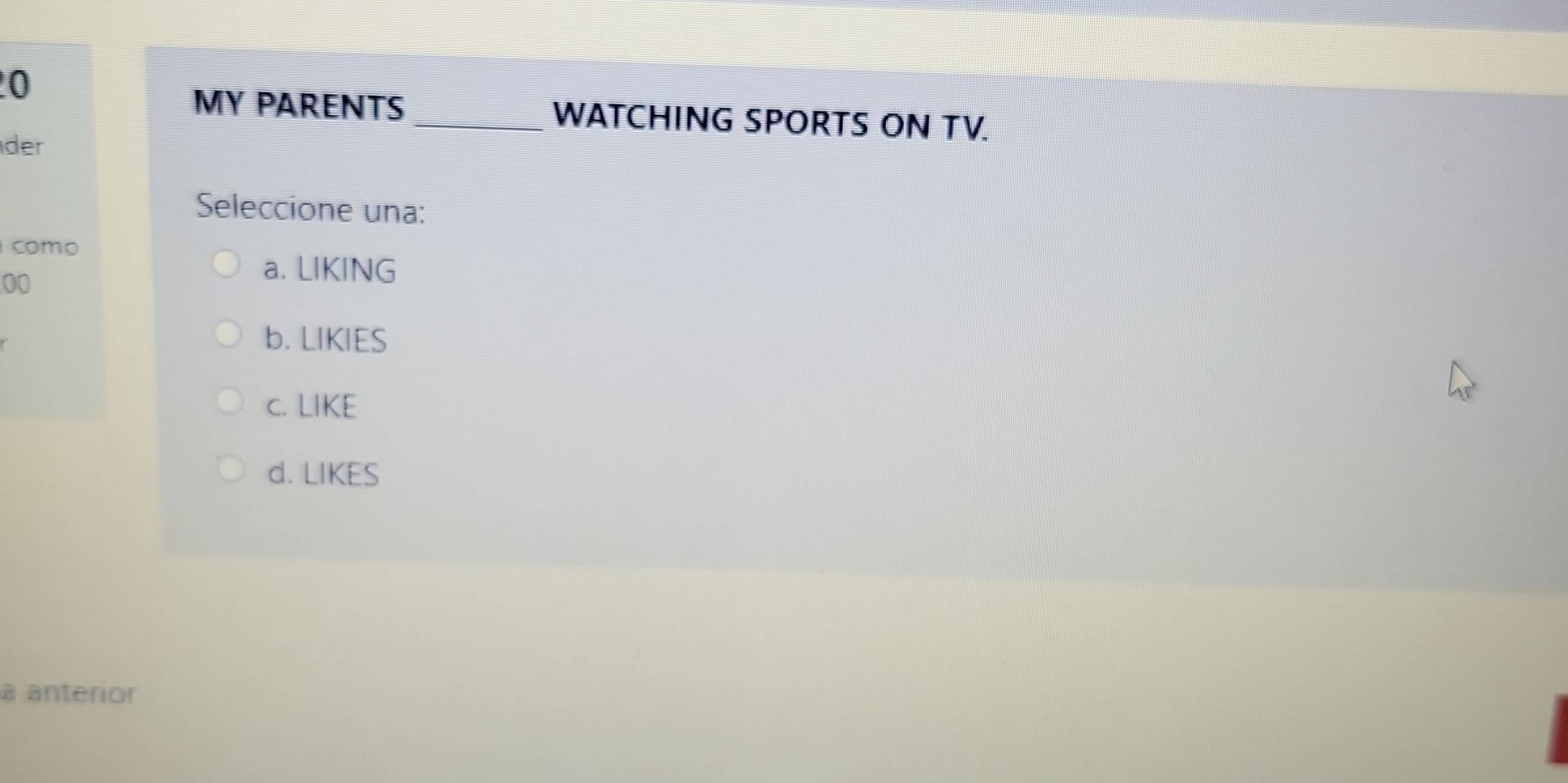 MY PARENTS _WATCHING SPORTS ON TV.
der
Seleccione una:
como
00
a. LIKING
b. LIKIES
c. LIKE
d. LIKES
à anterior