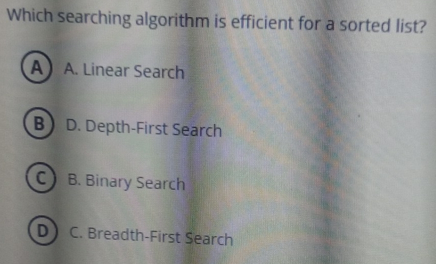 Which searching algorithm is efficient for a sorted list?
A A. Linear Search
B D. Depth-First Search
c) B. Binary Search
D C. Breadth-First Search