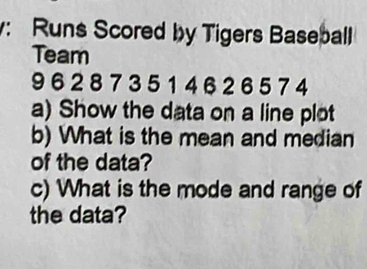 Runs Scored by Tigers Baseball 
Team
9 6 2 8 7 3 5 1 4 6 2 6 5 7 4
a) Show the data on a line plot 
b) What is the mean and median 
of the data? 
c) What is the mode and range of 
the data?