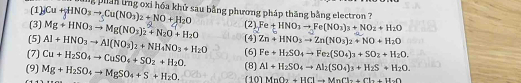 phan ứng oxi hóa khử sau bằng phương pháp thăng bằng electron ? 
(1) Cu+gHNO_3to Cu(NO_3)_2+NO+H_2O (2) Fe+HNO_3to Fe(NO_3)_3+NO_2+H_2O
(3) Mg+HNO_3to Mg(NO_3)_2+N_2O+H_2O (4) Zn+HNO_3to Zn(NO_3)_2+NO+H_2O
(5) Al+HNO_3to Al(NO_3)_2+NH_4NO_3+H_2O (6) Fe+H_2SO_4to Fe_2(SO_4)_3+SO_2+H_2O. 
(7) Cu+H_2SO_4to CuSO_4+SO_2+H_2O. 
(9) Mg+H_2SO_4to MgSO_4+S+H_2O. 
(8) Al+H_2SO_4to Al_2(SO_4)_3+H_2S+H_2O. 
(10) MnO_2+HClto MnCl_2+Cl_2+H_2O