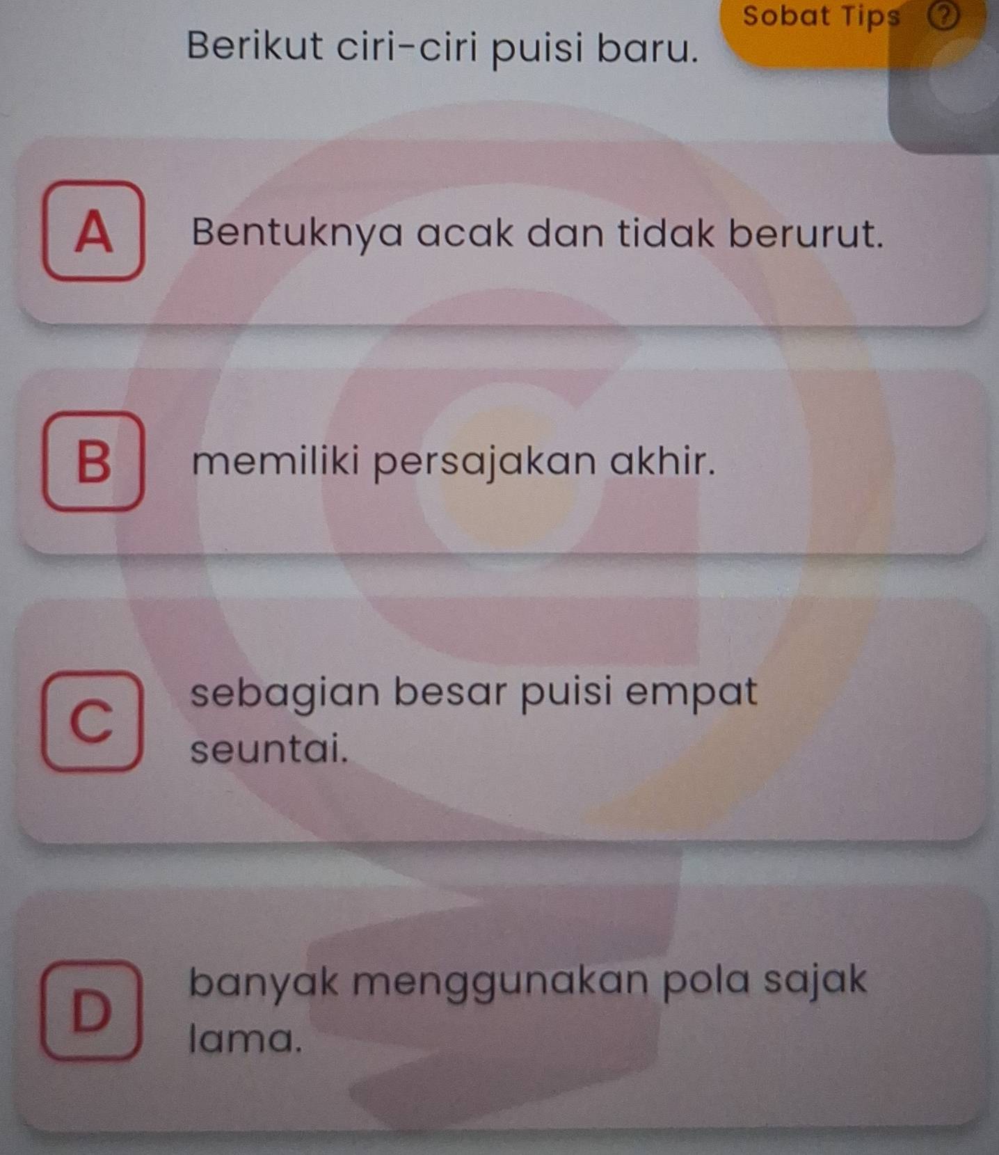 Sobat Tips ②
Berikut ciri-ciri puisi baru.
A Bentuknya acak dan tidak berurut.
B memiliki persajakan akhir.
C
sebagian besar puisi empat
seuntai.
D
banyak menggunakan pola sajak
lama.