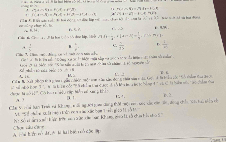 Nêu Á và B là hai biện cố bất kì trong không gian mẫu Ω2 . Xác suất của biến củ
công thức:
A. P(A∩ B)=P(A)+P(B). B. P(A∩ B)=P(A)-P(B).
C. P(A∩ B)=P(A)+P(B)-P(A∪ B) D. P(A∩ B)=P(A).P(B).
Câu 5. Biết xác suất để hai động cơ độc lập với nhau chạy tốt lần lượt là 0,7 và 0,2 . Xác suất đề cá hai động
cơ cùng chạy tốt là: C. 0,5, D. 0,86 .
A. 0,14 . B. 0, 9.
Câu 6, Cho A , B là hai biến cố độc lập. Biết P(A)= 1/4 ,P(A∩ B)= 1/9 . Tính P(B).
A.  1/5 ·  4/9 ·  5/36 · D.  7/36 ·
B.
C.
Câu 7. Gieo một đồng xu và một con xúc xắc.
Gọi A là biển cổ: "Đồng xu xuất hiện mặt sắp và xúc xắc xuất hiện mặt chứa số chẵn".
Gọi B là biến cố: 'Xúc xắc xuất hiện mặt chứa số chấm là số nguyên tố'.
Số phần tữ của biến cố A∪ B.
A. 16. B. 5. C. 12. D. 8.
Câu 8. Xét phép thử gieo ngẫu nhiên một con xúc xắc đồng chất sáu mặt. Gọi A là biển cổ: "Số chẩm thu được
là số nhỏ hơn 3 ", B là biến cố: "Số chẩm thu được là số lớn hơn hoặc bằng 4 " và C là biến cố: "Số chẩm thu
được là số lẻ''. Có bao nhiêu cặp biến cố xung khắc.
A. 3. B. 1. C. 4. D. 2.
Câu 9. Hai bạn Triết và Khang, mỗi người gieo đồng thời một con xúc xắc cân đối, đồng chất. Xét hai biến cố
M: “Số chấm xuất hiện trên con xúc xắc bạn Triết gieo là số lẻ.''
N: Số chấm xuất hiện trên con xúc xắc bạn Khang gieo là số chia hết cho 5.''
Chọn câu đúng:
A. Hai biến cố M, N là hai biến cố độc lập
Trang 1/6