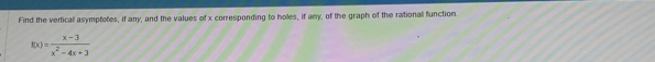 Find the vertical asymptotes, if any, and the values of x corresponding to holes, if any, of the graph of the rational function.
f(x)= (x-3)/x^2-4x+3 