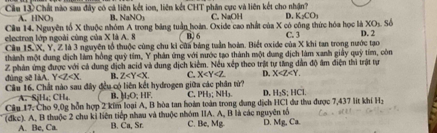 Câu 13.Chất nào sau đây có cả liên kết ion, liên kết CHT phân cực và liên kết cho nhận?
A. HNO_3 B. NaN 10 C. NaOH D. K_2CO_3
Cầu 14, Nguyên tổ X thuộc nhóm A trong bảng tuần hoàn. Oxide cao nhất của X có công thức hóa học là XO_3. Số
electron lớp ngoài cùng của X là A. 8 B) 6 C. 3 D. 2
Câu 15. X, Y, Z là 3 nguyên tổ thuộc cùng chu kỉ của bảng tuần hoàn. Biết oxide của X khi tan trong nước tạo
thành một dung dịch làm hồng quỳ tím, Y phản ứng với nước tạo thành một dung dịch làm xanh giấy quỷ tím, còn
Z phản ứng được với cả dung dịch acid và dung dịch kiểm. Nếu xếp theo trật tự tăng dần độ âm điện thì trật tự
đúng sẽ làA. Y . B. Z . C. X . D. X . 
Câu 16. Chất nào sau đây đều có liên kết hydrogen giữa các phân tử?
A. SjH₄; CH_4 B. H_2O;HF. C. PH_3 NH_3. D. H_2S; HCl.
Câu 17. Cho 9,0g hỗn hợp 2 kim loại A, B hòa tan hoàn toàn trong dung dịch HCl dư thu được 7,437 lít khí H_2
(đkc). A, B thuộc 2 chu kỉ liên tiếp nhau và thuộc nhóm IIA. A, B là các nguyên tố
A. Be, Ca. B. Ca, Sr. C. Be, Mg. D. Mg, Ca.