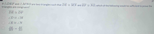 If △ DEF and △ MNO are two triangles such that overline DE≌ overline MN and overline EF≌ overline NO
triangles are congruent? , which of the following would be sufficient to prove the
overline DE≌ overline DF
∠ D≌ ∠ M
∠ E≌ ∠ N
 DE/MN = EF/NO 