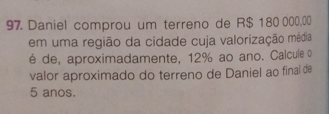 Daniel comprou um terreno de R$ 180 000,00
em uma região da cidade cuja valorização média 
é de, aproximadamente, 12% ao ano. Calcule o 
valor aproximado do terreno de Daniel ao final de
5 anos.