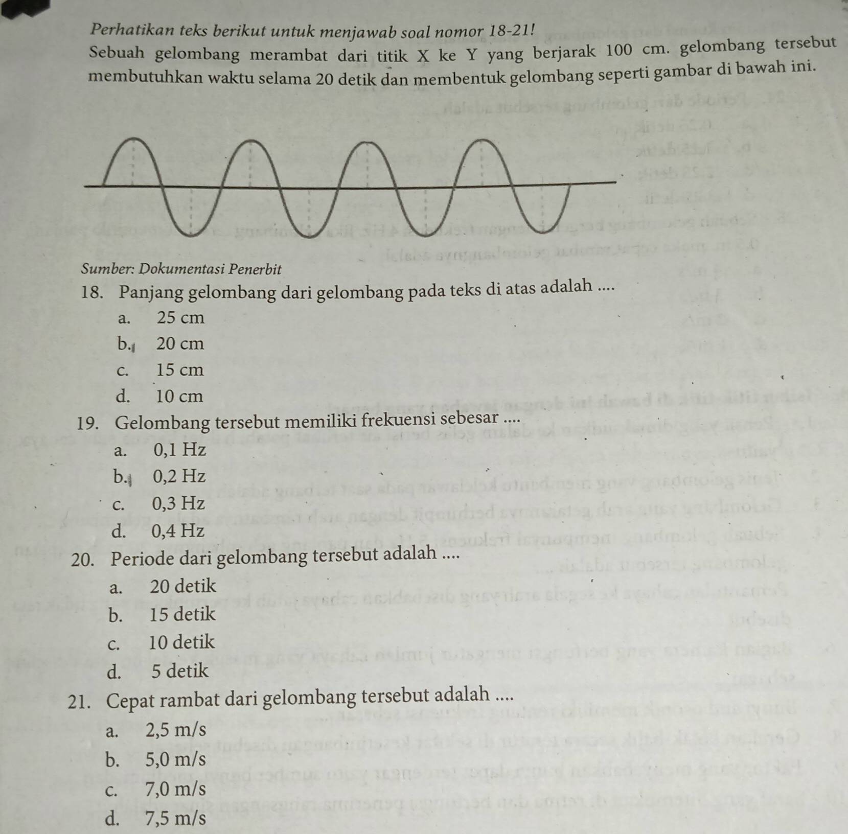 Perhatikan teks berikut untuk menjawab soal nomor 18-21!
Sebuah gelombang merambat dari titik X ke Y yang berjarak 100 cm. gelombang tersebut
membutuhkan waktu selama 20 detik dan membentuk gelombang seperti gambar di bawah ini.
Sumber: Dokumentasi Penerbit
18. Panjang gelombang dari gelombang pada teks di atas adalah ....
a. 25 cm
b. 20 cm
c. 15 cm
d. 10 cm
19. Gelombang tersebut memiliki frekuensi sebesar ....
a. 0,1 Hz
b. 0,2 Hz
c. 0,3 Hz
d. 0,4 Hz
20. Periode dari gelombang tersebut adalah ....
a. 20 detik
b. 15 detik
c. 10 detik
d. 5 detik
21. Cepat rambat dari gelombang tersebut adalah ....
a. 2,5 m/s
b. 5,0 m/s
c. 7,0 m/s
d. 7,5 m/s