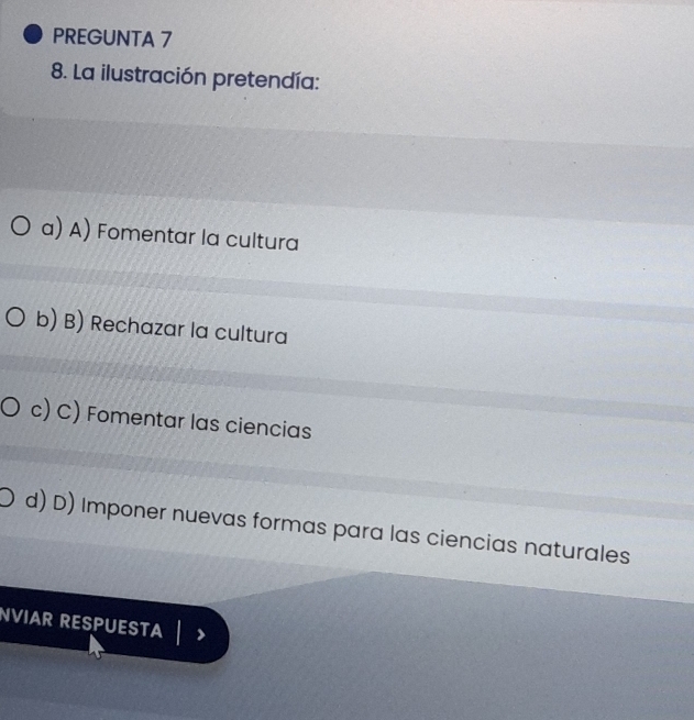 PREGUNTA 7
8. La ilustración pretendía:
a) A) Fomentar la cultura
b) B) Rechazar la cultura
c) C) Fomentar las ciencias
d) D) Imponer nuevas formas para las ciencias naturales
NVIAR RESPUESTA |