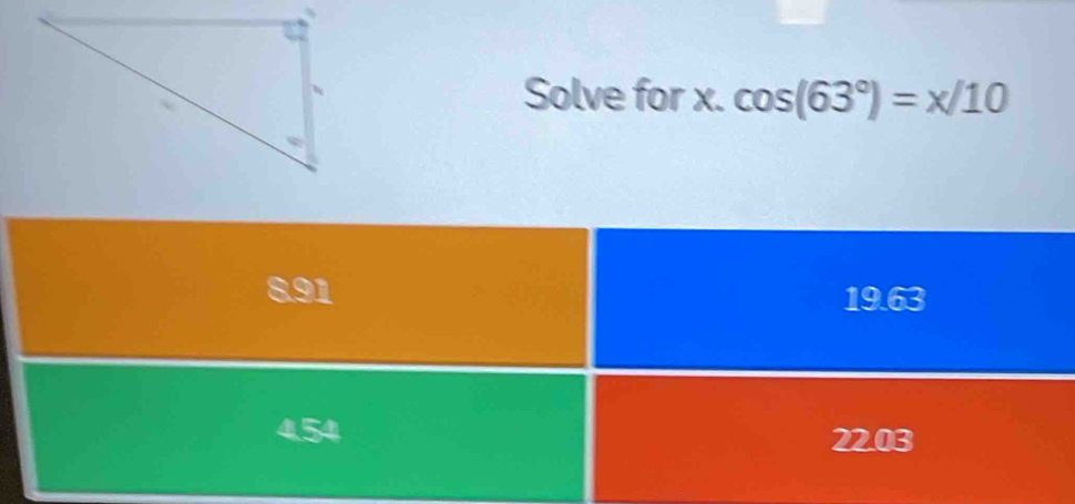 Solve for x. cos (63°)=x/10
8.91 19.63
22.03