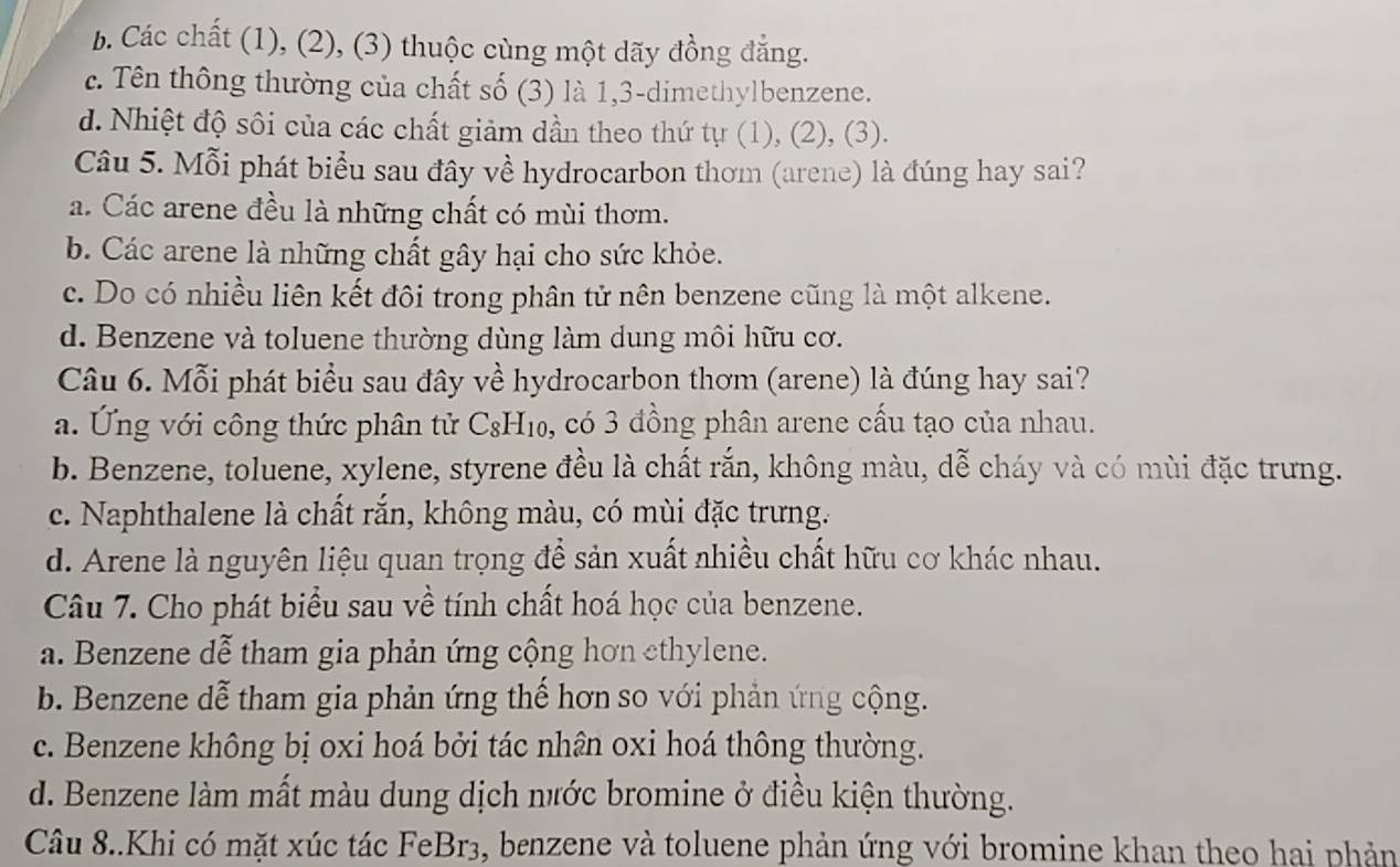 b. Các chất (1), (2), (3) thuộc cùng một dãy đồng đẳng.
c. Tên thông thường của chất số (3) là 1,3-dimethylbenzene.
d. Nhiệt độ sôi của các chất giảm dần theo thứ tự (1), (2), (3).
Câu 5. Mỗi phát biểu sau đây về hydrocarbon thơm (arene) là đúng hay sai?
a. Các arene đều là những chất có mùi thơm.
b. Các arene là những chất gây hại cho sức khỏe.
c. Do có nhiều liên kết đội trong phân tử nên benzene cũng là một alkene.
d. Benzene và toluene thường dùng làm dung môi hữu cơ.
Câu 6. Mỗi phát biểu sau đây về hydrocarbon thơm (arene) là đúng hay sai?
a. Ứng với công thức phân tử  C8H10 6, có 3 đồng phân arene cấu tạo của nhau.
b. Benzene, toluene, xylene, styrene đều là chất rắn, không màu, dễ cháy và có mùi đặc trưng.
c. Naphthalene là chất rắn, không màu, có mùi đặc trưng.
d. Arene là nguyên liệu quan trọng để sản xuất nhiều chất hữu cơ khác nhau.
Câu 7. Cho phát biểu sau về tính chất hoá học của benzene.
a. Benzene dễ tham gia phản ứng cộng hơn cthylene.
b. Benzene dễ tham gia phản ứng thể hơn so với phản ứng cộng.
c. Benzene không bị oxi hoá bởi tác nhân oxi hoá thông thường.
d. Benzene làm mất màu dung dịch nước bromine ở điều kiện thường.
Câu 8..Khi có mặt xúc tác FeBr3, benzene và toluene phản ứng với bromine khan theo hai phản