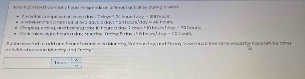 John has listed how many hours he spends on different activities during a week : 
A week is comprised of seven days : 7 days * 24 hours day=168hours; 
A weekend is comprised of two days : 2 days * 24 hours/day xy=48hou rs; 
Sleeping, eating, and bathing take 10 hours a day : 7 day s^(ast) 10 hours/ day=70 hours; 
Work takes eight hours a day, Monday-Friday: 5 days * 8 hours/da y=40 hours. 
If John wanted to add one hour of exercise on Monday, Wednesday, and Friday, how much free time would he have left for other 
activities between Monday and Friday?
hours