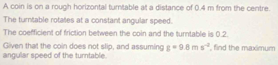 A coin is on a rough horizontal turntable at a distance of 0.4 m from the centre. 
The turntable rotates at a constant angular speed. 
The coefficient of friction between the coin and the turntable is 0.2. 
Given that the coin does not slip, and assuming g=9.8ms^(-2) , find the maximum 
angular speed of the turntable.