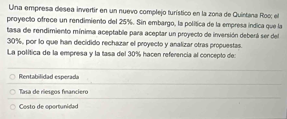 Una empresa desea invertir en un nuevo complejo turístico en la zona de Quintana Roo; el
proyecto ofrece un rendimiento del 25%. Sin embargo, la política de la empresa indica que la
tasa de rendimiento mínima aceptable para aceptar un proyecto de inversión deberá ser del
30%, por lo que han decidido rechazar el proyecto y analizar otras propuestas.
La política de la empresa y la tasa del 30% hacen referencia al concepto de:
Rentabilidad esperada
Tasa de riesgos financiero
Costo de oportunidad