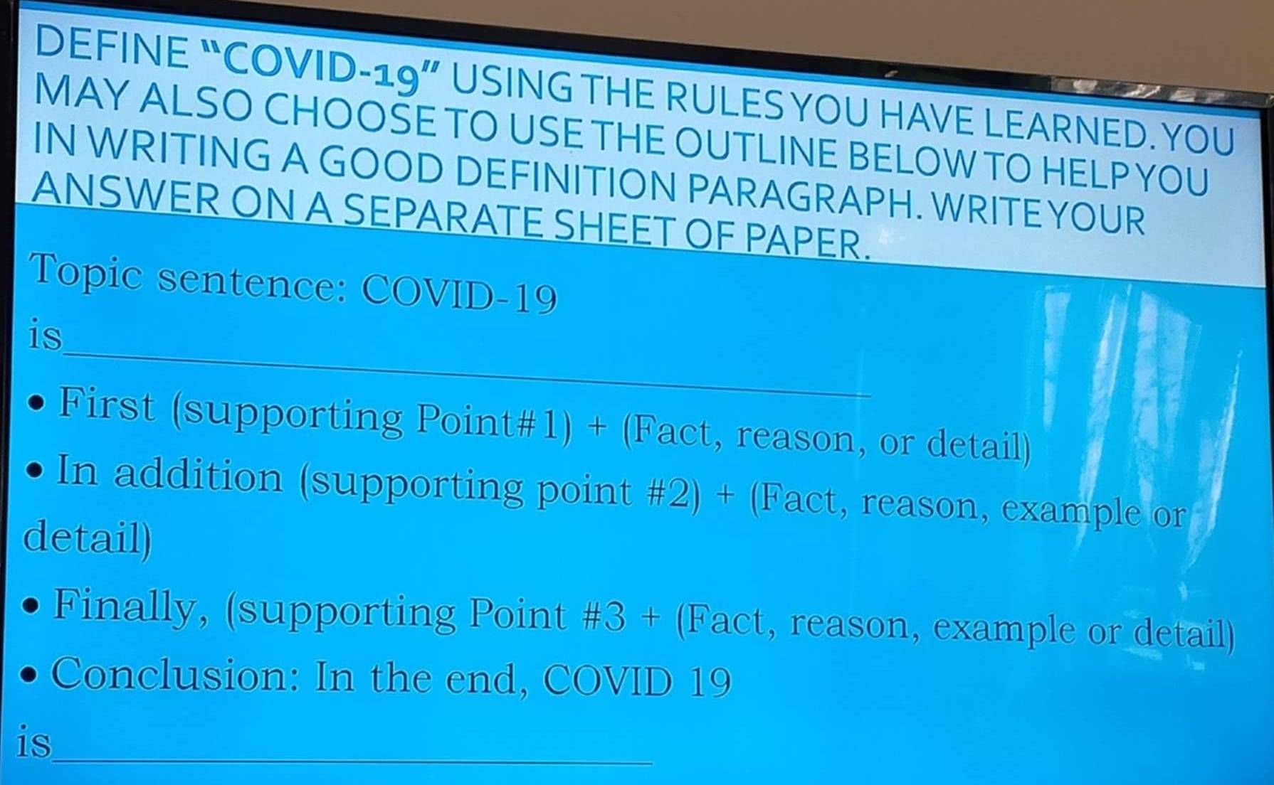 DEFINE “COVID-19” USING THE RULES YOU HAVE LEARNED. YOU 
MAY ALSO CHOOSE TO USE THE OUTLINE BELOW TO HELP YOU 
IN WRITING A GOOD DEFINITION PARAGRAPH. WRITE YOUR 
ANSWER ON A SEPARATE SHEET OF PAPER. 
Topic sentence: COVID-19 
_ 
is 
First (supporting Point#1) + (Fact, reason, or detail) 
In addition (supporting point #2) + (Fact, reason, example or 
detail) 
Finally, (supporting Point #3 + (Fact, reason, example or detail) 
Conclusion: In the end, COVID 19 
is_