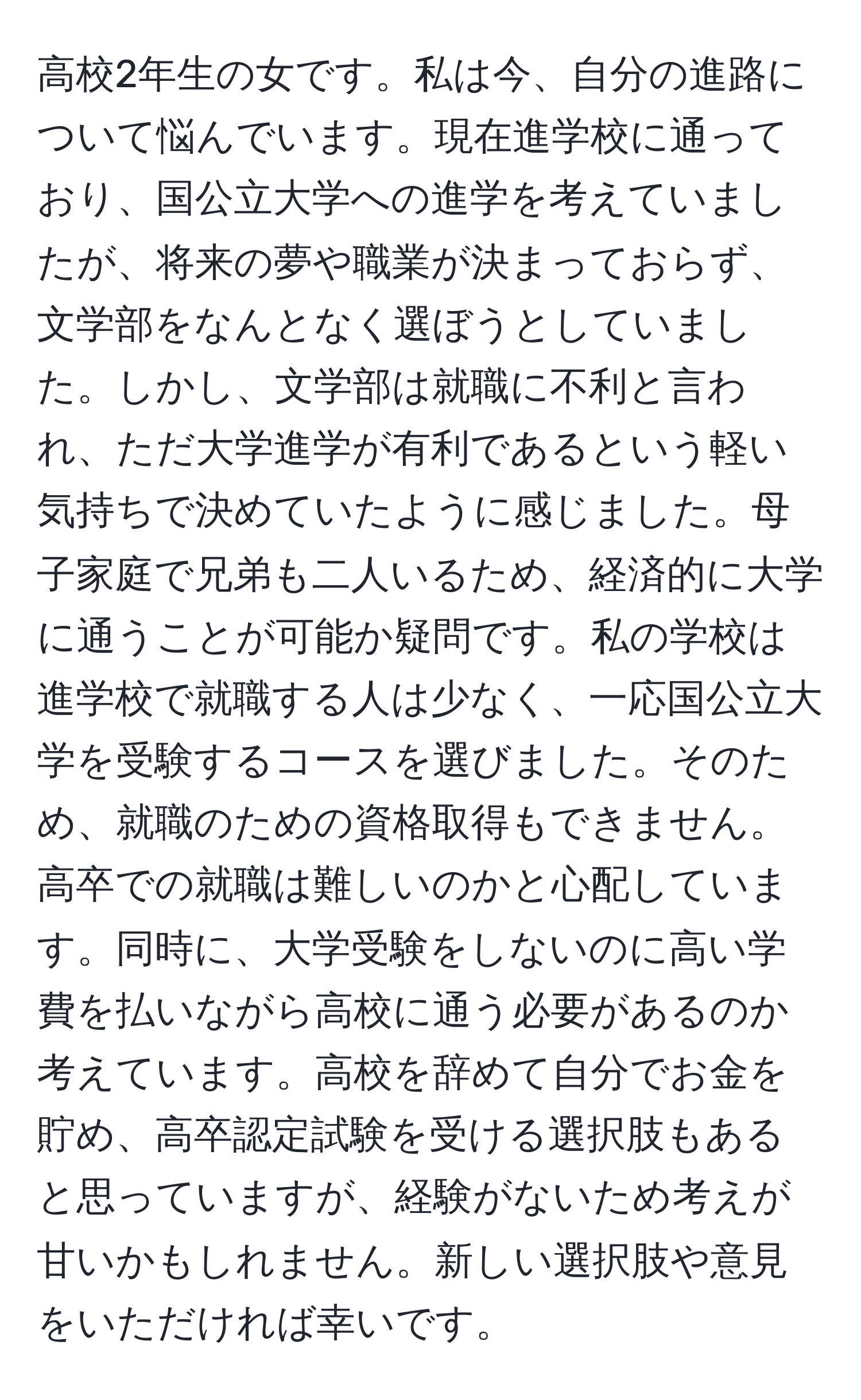 高校2年生の女です。私は今、自分の進路について悩んでいます。現在進学校に通っており、国公立大学への進学を考えていましたが、将来の夢や職業が決まっておらず、文学部をなんとなく選ぼうとしていました。しかし、文学部は就職に不利と言われ、ただ大学進学が有利であるという軽い気持ちで決めていたように感じました。母子家庭で兄弟も二人いるため、経済的に大学に通うことが可能か疑問です。私の学校は進学校で就職する人は少なく、一応国公立大学を受験するコースを選びました。そのため、就職のための資格取得もできません。高卒での就職は難しいのかと心配しています。同時に、大学受験をしないのに高い学費を払いながら高校に通う必要があるのか考えています。高校を辞めて自分でお金を貯め、高卒認定試験を受ける選択肢もあると思っていますが、経験がないため考えが甘いかもしれません。新しい選択肢や意見をいただければ幸いです。