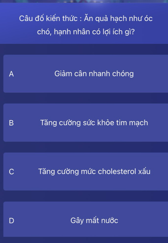 Câu đố kiến thức : Ăn quả hạch như óc
chó, hạnh nhân có lợi ích gì?
A Giảm cân nhanh chóng
B Tăng cường sức khỏe tim mạch
C Tăng cường mức cholesterol xấu
D Gây mất nước