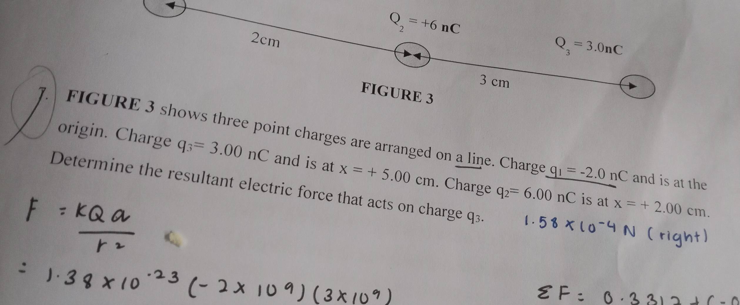 2cm
Q_2=+6nC
Q_3=3.0nC
3 cm
FIGURE 3 
FIGURE 3 shows three point charges are arranged on a line. Charge q_1=-2.0 nC and is at the 
origin. Charge q_3=3.00nC and is at x=+5.00cm. Charge q_2=6.00nC
Determine the resultant electric force that acts on charge q3. 
is at x=+2.00cm.