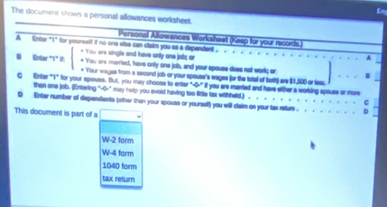 En
The document shows a personal allowances worksheet.
Personal Allowances Worksheet (Keep for your records.
A Enter "1" for yoursstf if no one else can claim you as a dependent . beginarrayl Vousvowerothendherowherouti · Vouson · tiod,herowty;endarray. anily one job, and your spouse does not work; or
r ona jobx or
Entor "1* i A
B
as from a second job or your spouse's wages (or the total of both) are $1,500 or less
Enter "1" for your spouse. But, you may choose to enter "-0-" If you are married and have either a working spouse or more
than one job. (Entering "-0-" may help you evoid having too little tax withheld.) .
D Enter number of dependents (other than your spouse or yourself) you will claim on your tax retur .
This document is part of a
W-2 form
W-4 form
1040 form
tax retur