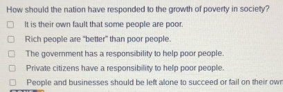 How should the nation have responded to the growth of poverty in society?
It is their own fault that some people are poor.
Rich people are “better” than poor people.
The government has a responsibility to help poor people.
Private citizens have a responsibility to help poor people.
People and businesses should be left alone to succeed or fail on their owr